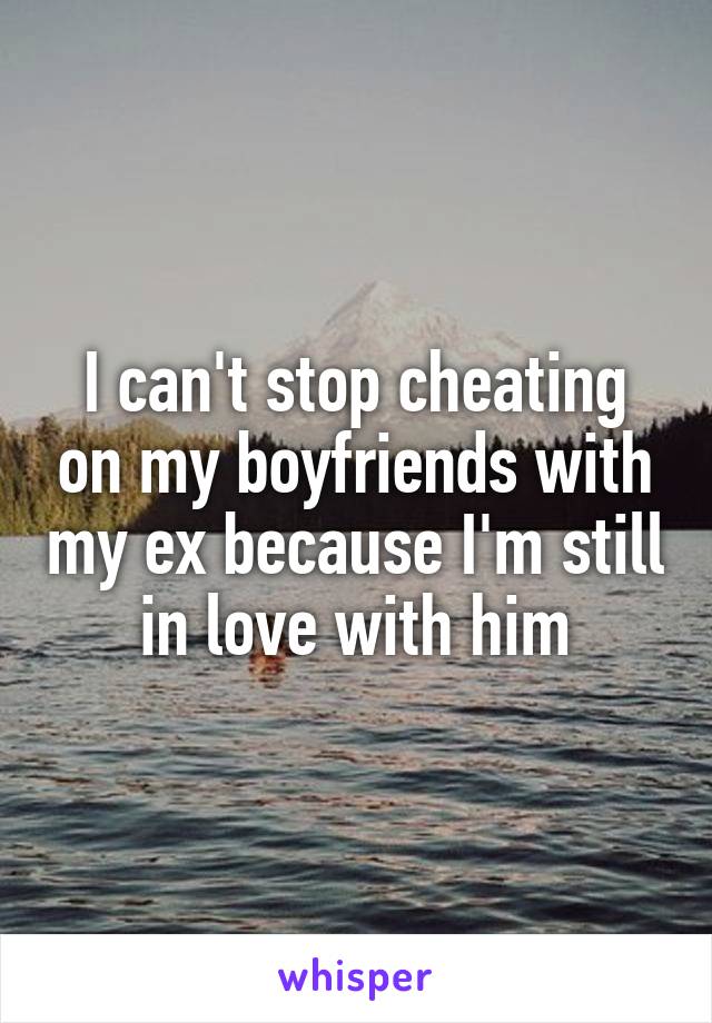 I can't stop cheating on my boyfriends with my ex because I'm still in love with him