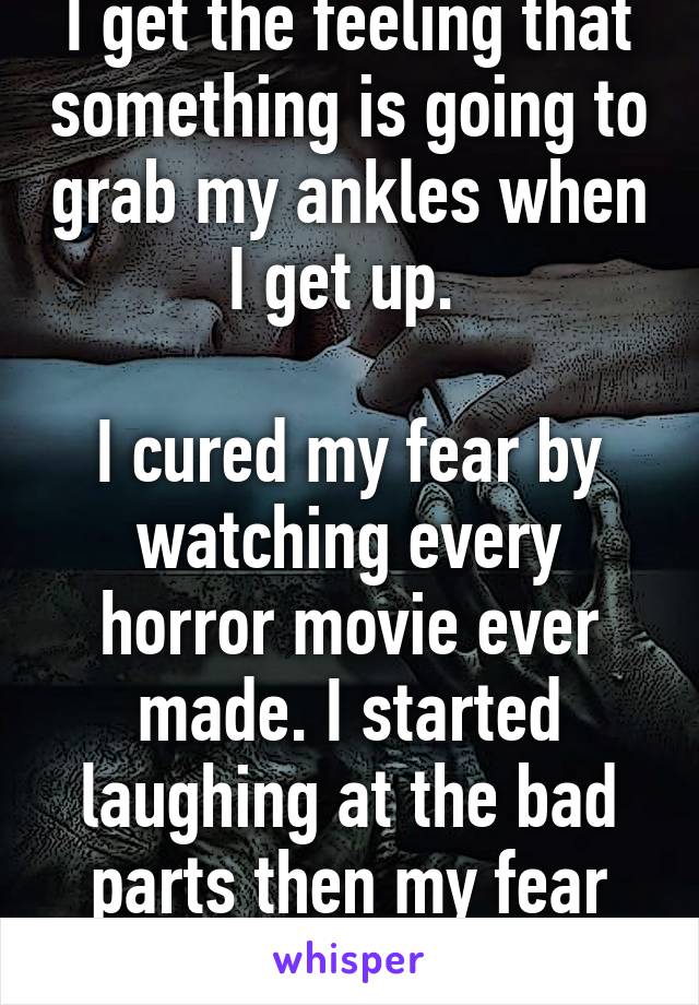 I get the feeling that something is going to grab my ankles when I get up. 

I cured my fear by watching every horror movie ever made. I started laughing at the bad parts then my fear seemed ridiculous. 