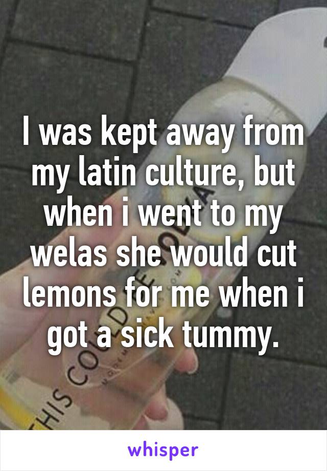 I was kept away from my latin culture, but when i went to my welas she would cut lemons for me when i got a sick tummy.