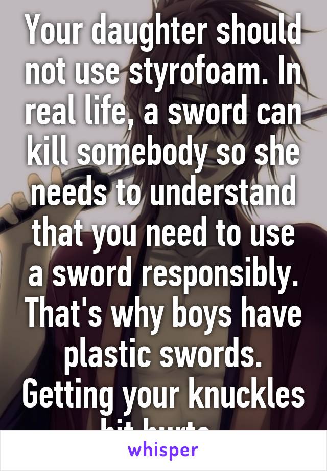 Your daughter should not use styrofoam. In real life, a sword can kill somebody so she needs to understand that you need to use a sword responsibly. That's why boys have plastic swords. Getting your knuckles hit hurts. 