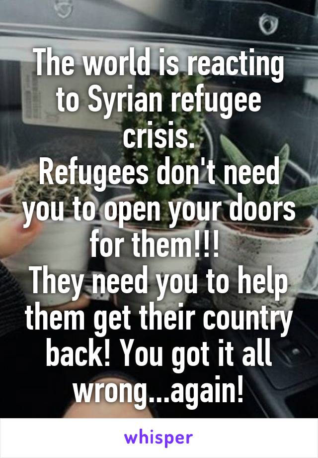 The world is reacting to Syrian refugee crisis.
Refugees don't need you to open your doors for them!!! 
They need you to help them get their country back! You got it all wrong...again!