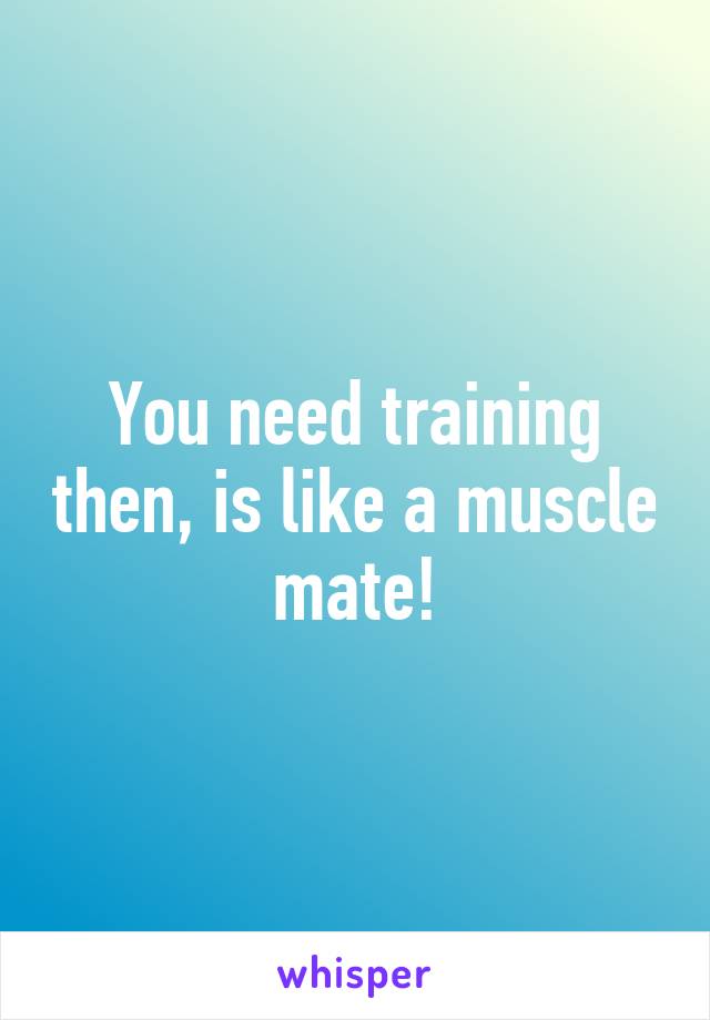 You need training then, is like a muscle mate!