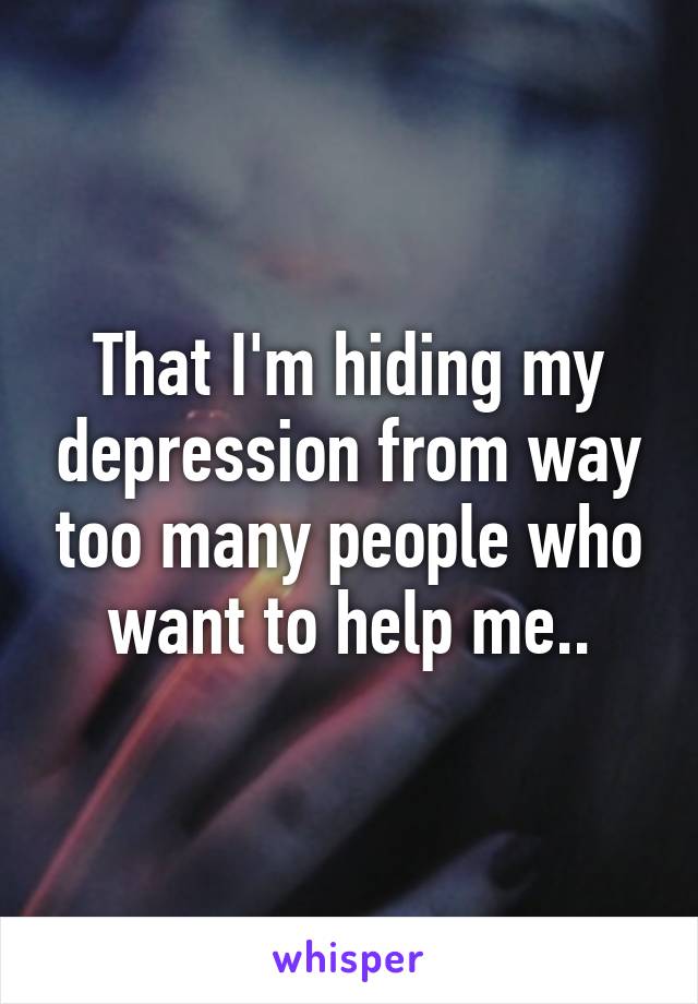 That I'm hiding my depression from way too many people who want to help me..