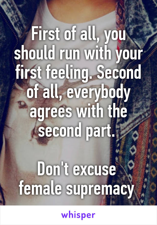 First of all, you should run with your first feeling. Second of all, everybody agrees with the second part. 

Don't excuse 
female supremacy 