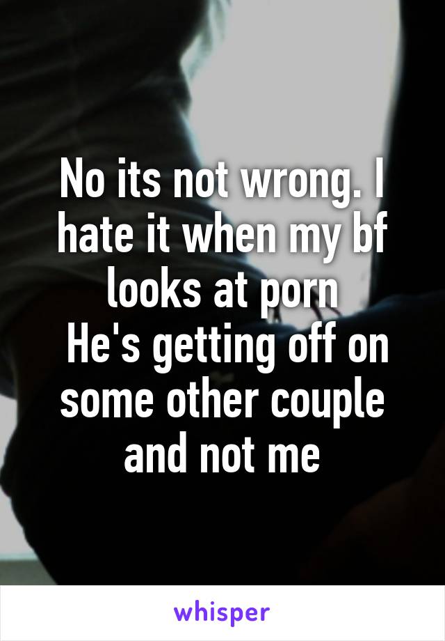 No its not wrong. I hate it when my bf looks at porn
 He's getting off on some other couple and not me