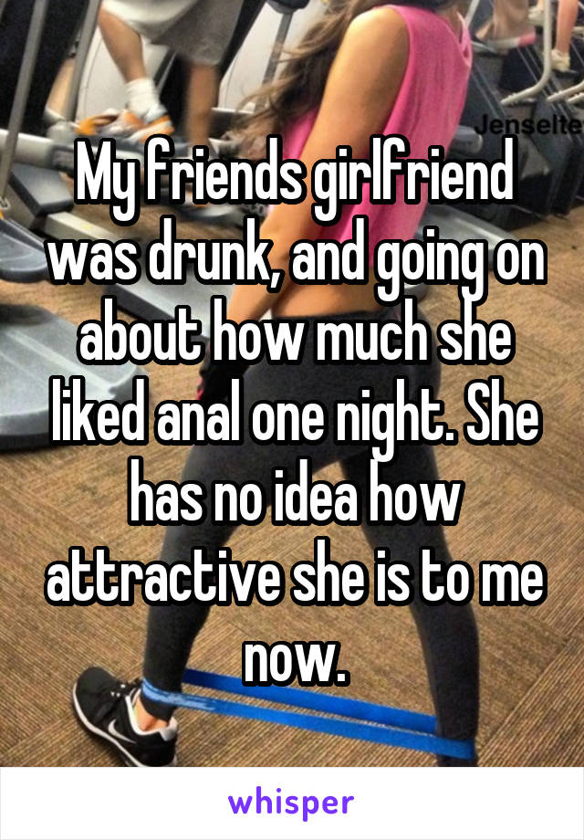 My friends girlfriend was drunk, and going on about how much she liked anal one night. She has no idea how attractive she is to me now.