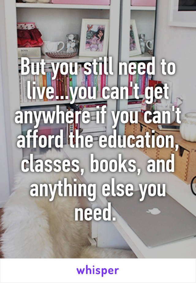 But you still need to live...you can't get anywhere if you can't afford the education, classes, books, and anything else you need. 
