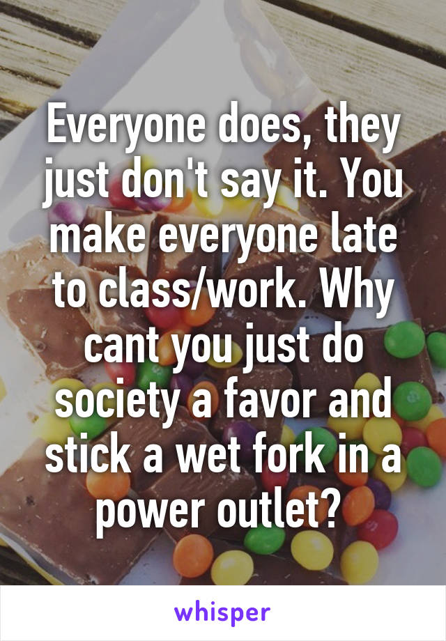 Everyone does, they just don't say it. You make everyone late to class/work. Why cant you just do society a favor and stick a wet fork in a power outlet? 