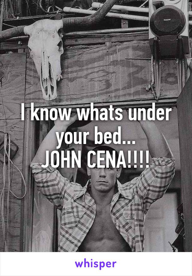 I know whats under your bed...
JOHN CENA!!!!