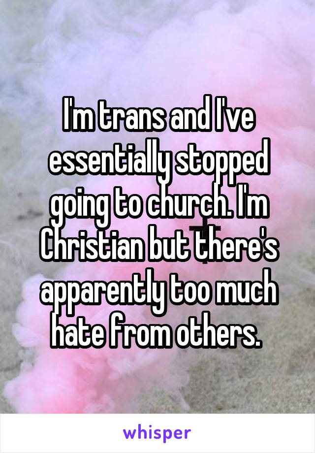 I'm trans and I've essentially stopped going to church. I'm Christian but there's apparently too much hate from others. 