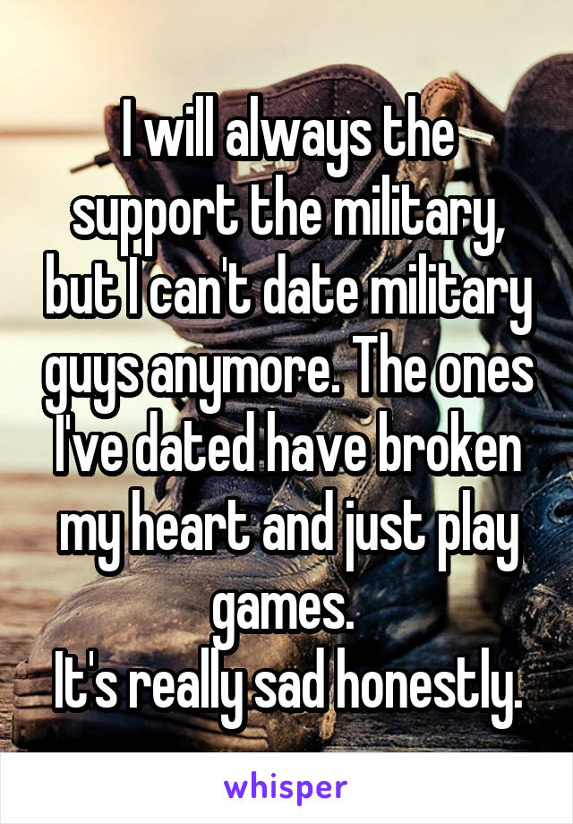 I will always the support the military, but I can't date military guys anymore. The ones I've dated have broken my heart and just play games. 
It's really sad honestly.