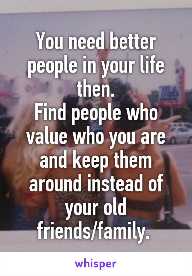 You need better people in your life then.
Find people who value who you are and keep them around instead of your old friends/family. 