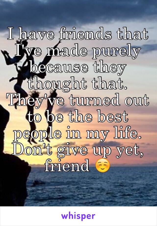 I have friends that I've made purely because they thought that. They've turned out to be the best people in my life. Don't give up yet, friend ☺️