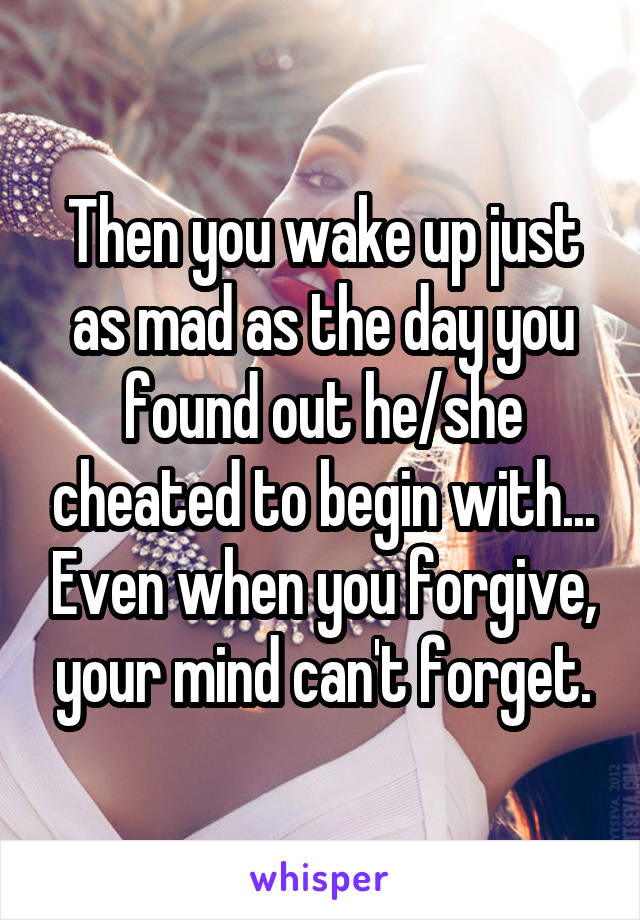 Then you wake up just as mad as the day you found out he/she cheated to begin with... Even when you forgive, your mind can't forget.