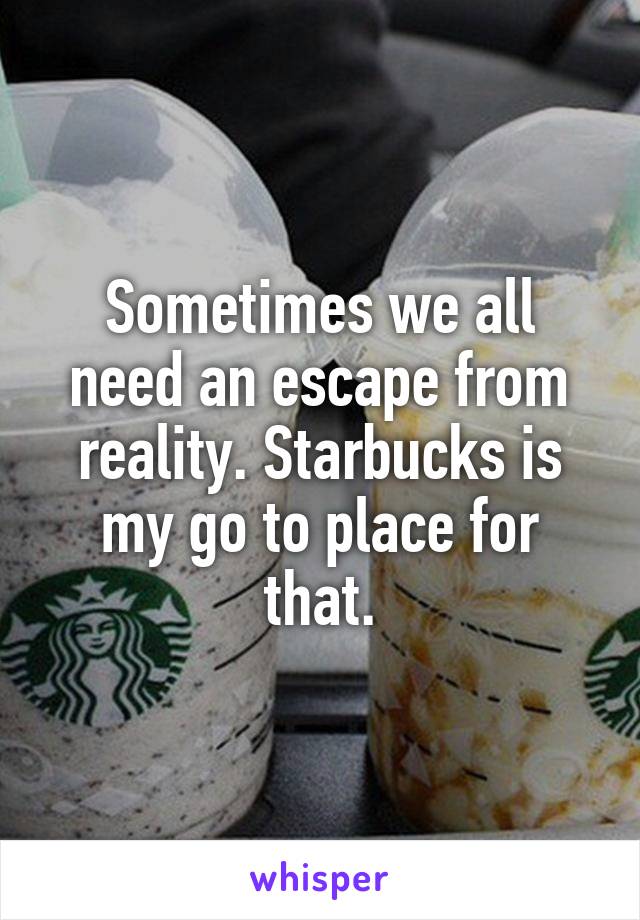 Sometimes we all need an escape from reality. Starbucks is my go to place for that.