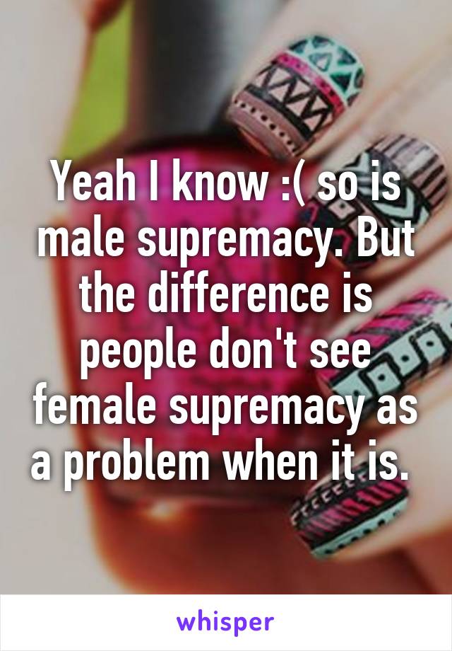 Yeah I know :( so is male supremacy. But the difference is people don't see female supremacy as a problem when it is. 