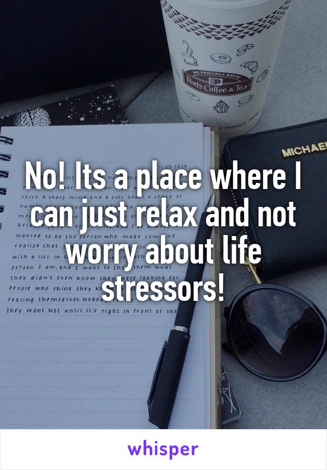 No! Its a place where I can just relax and not worry about life stressors!