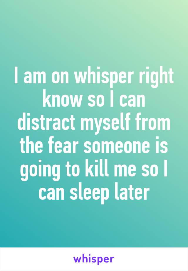 I am on whisper right know so I can distract myself from the fear someone is going to kill me so I can sleep later