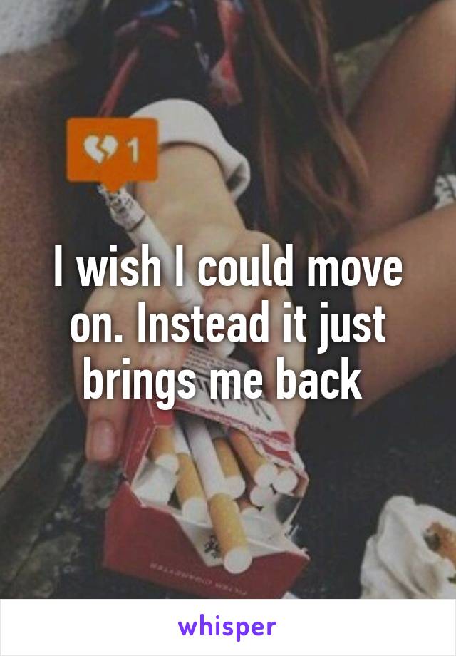 I wish I could move on. Instead it just brings me back 