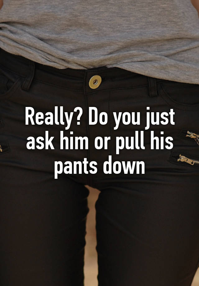 Really Do You Just Ask Him Or Pull His Pants Down