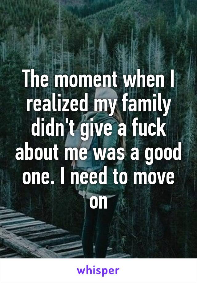 The moment when I realized my family didn't give a fuck about me was a good one. I need to move on