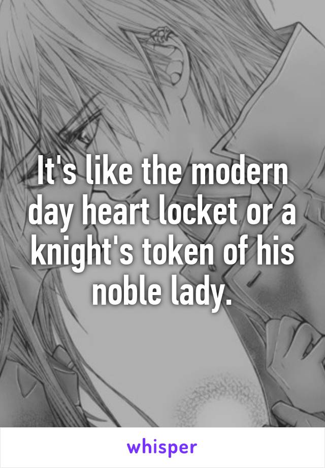 It's like the modern day heart locket or a knight's token of his noble lady.