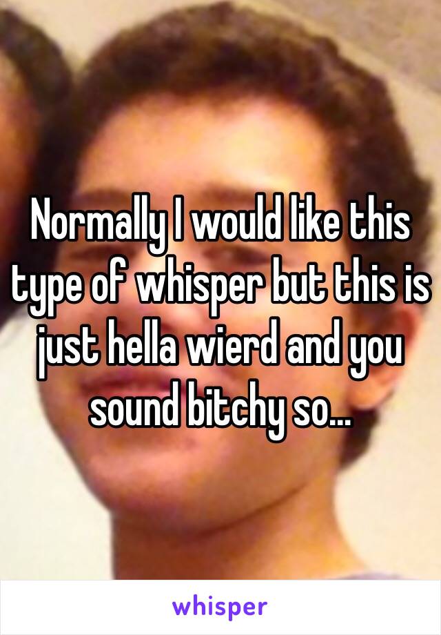 Normally I would like this type of whisper but this is just hella wierd and you sound bitchy so...