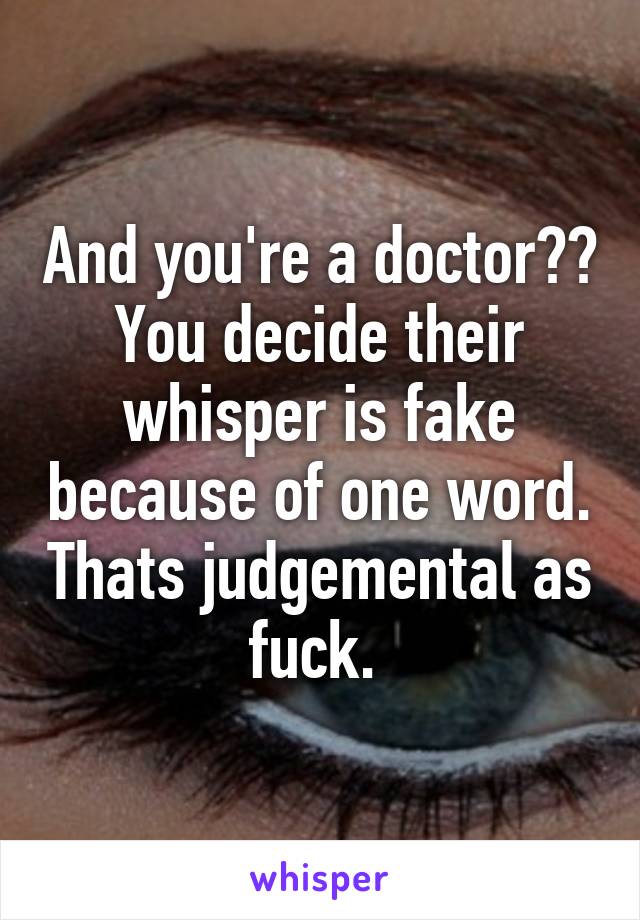 And you're a doctor?? You decide their whisper is fake because of one word. Thats judgemental as fuck. 