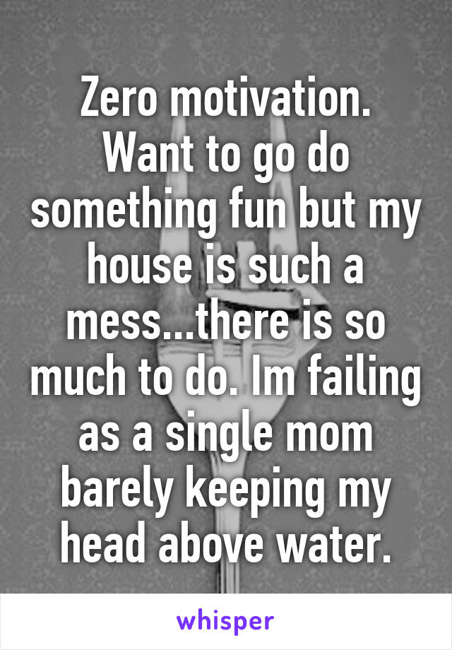Zero motivation. Want to go do something fun but my house is such a mess...there is so much to do. Im failing as a single mom barely keeping my head above water.