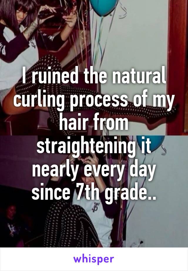 I ruined the natural curling process of my hair from straightening it nearly every day since 7th grade..