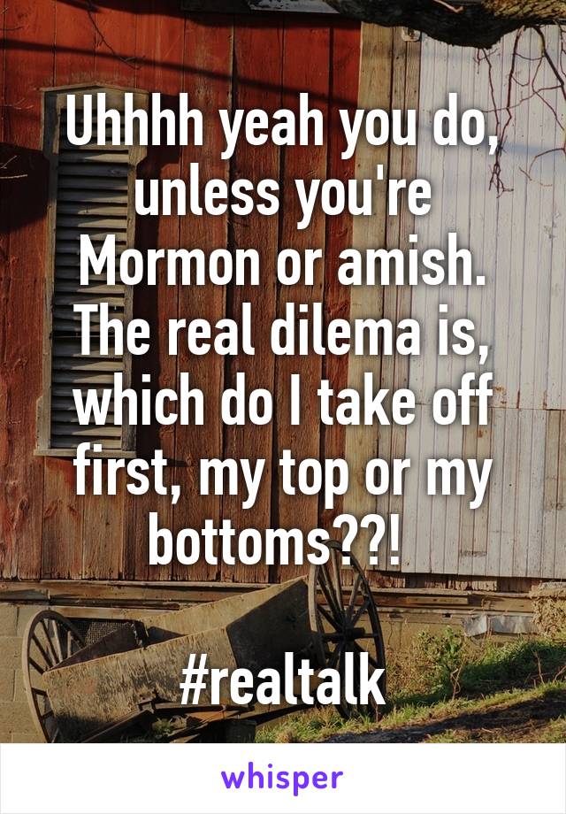 Uhhhh yeah you do, unless you're Mormon or amish. The real dilema is, which do I take off first, my top or my bottoms??! 

#realtalk