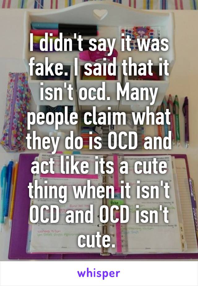 I didn't say it was fake. I said that it isn't ocd. Many people claim what they do is OCD and act like its a cute thing when it isn't OCD and OCD isn't cute. 