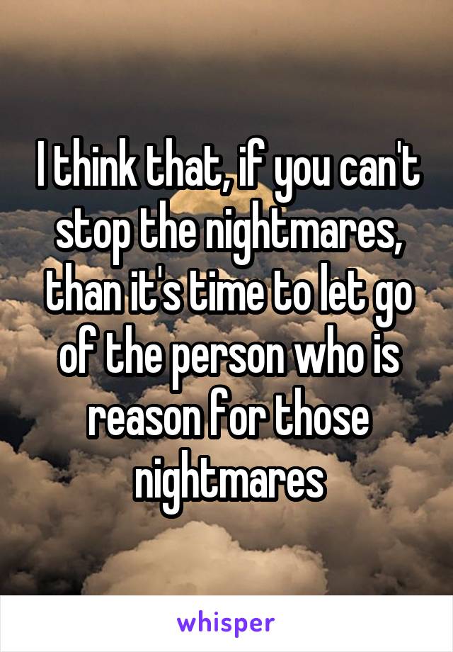 I think that, if you can't stop the nightmares, than it's time to let go of the person who is reason for those nightmares