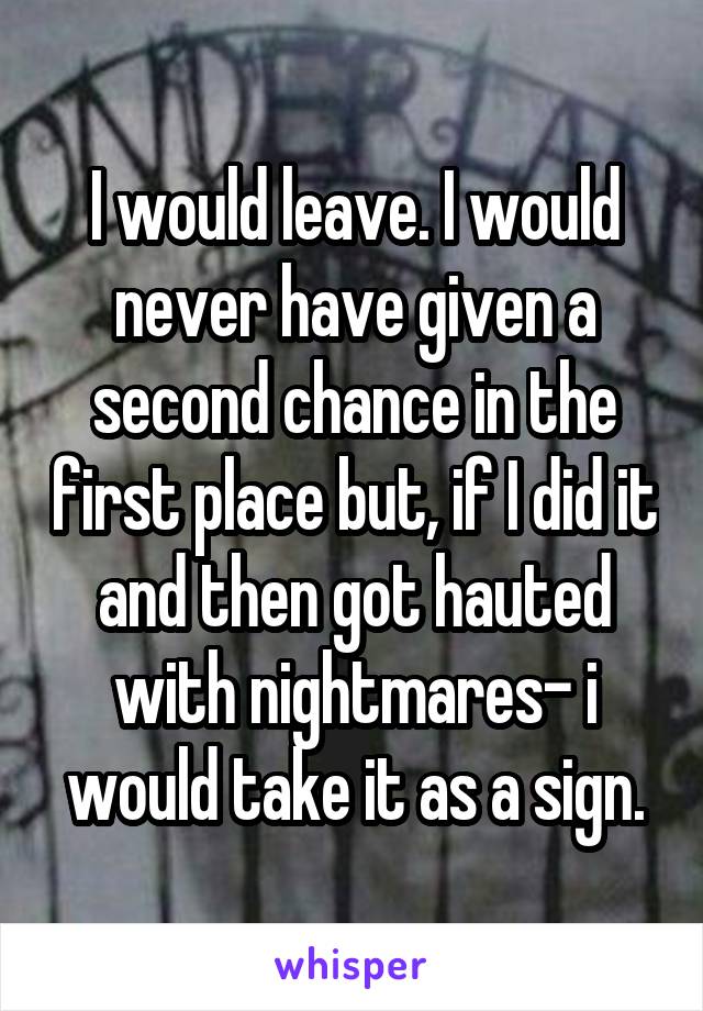 I would leave. I would never have given a second chance in the first place but, if I did it and then got hauted with nightmares- i would take it as a sign.