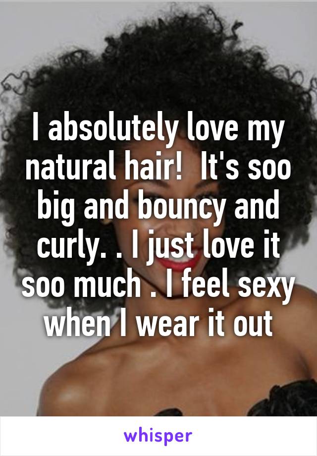 I absolutely love my natural hair!  It's soo big and bouncy and curly. . I just love it soo much . I feel sexy when I wear it out