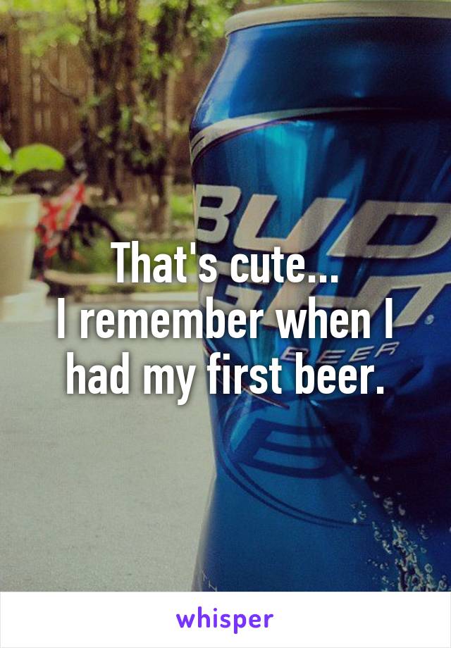That's cute...
I remember when I had my first beer.