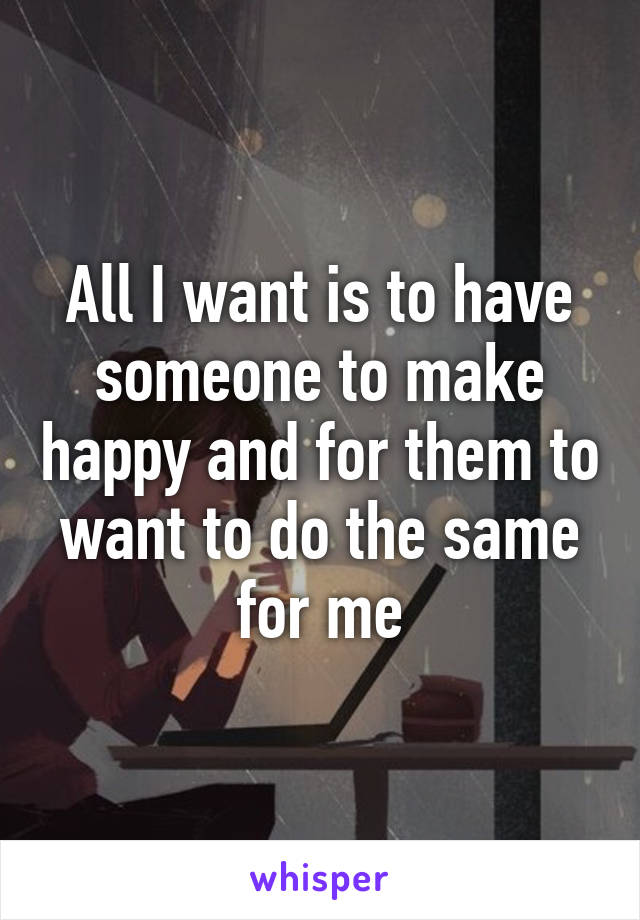 All I want is to have someone to make happy and for them to want to do the same for me