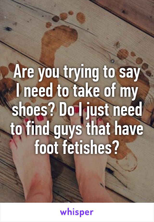 Are you trying to say I need to take of my shoes? Do I just need to find guys that have foot fetishes?