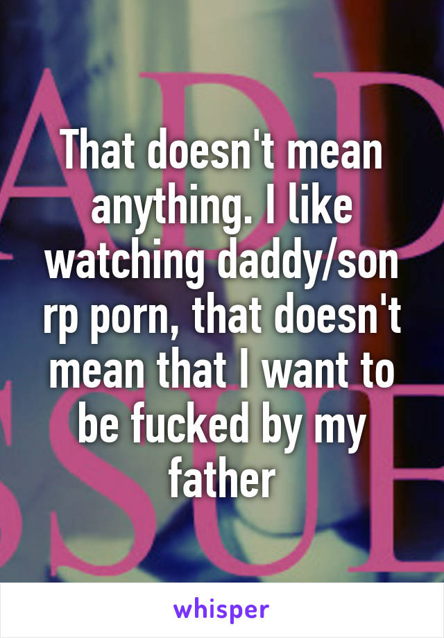 That doesn't mean anything. I like watching daddy/son rp porn, that doesn't mean that I want to be fucked by my father