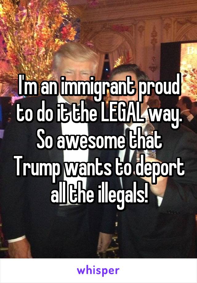 I'm an immigrant proud to do it the LEGAL way. So awesome that Trump wants to deport all the illegals!