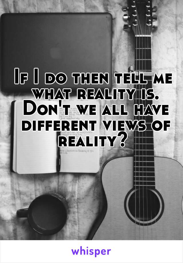 If I do then tell me what reality is. Don't we all have different views of reality? 