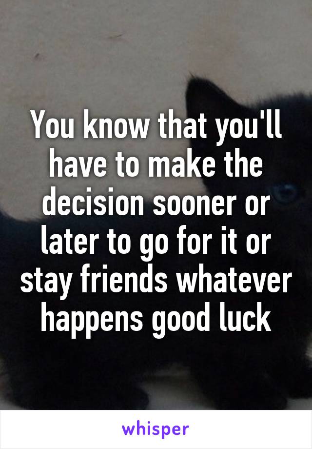 You know that you'll have to make the decision sooner or later to go for it or stay friends whatever happens good luck