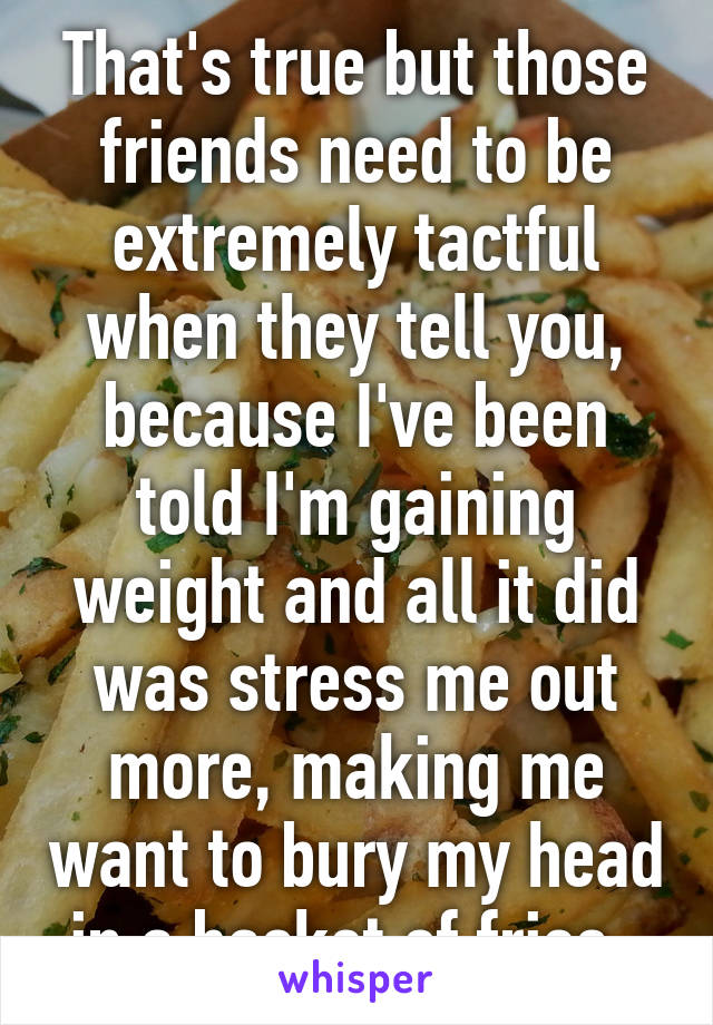 That's true but those friends need to be extremely tactful when they tell you, because I've been told I'm gaining weight and all it did was stress me out more, making me want to bury my head in a basket of fries. 