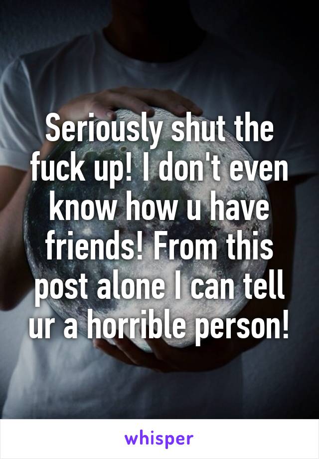 Seriously shut the fuck up! I don't even know how u have friends! From this post alone I can tell ur a horrible person!