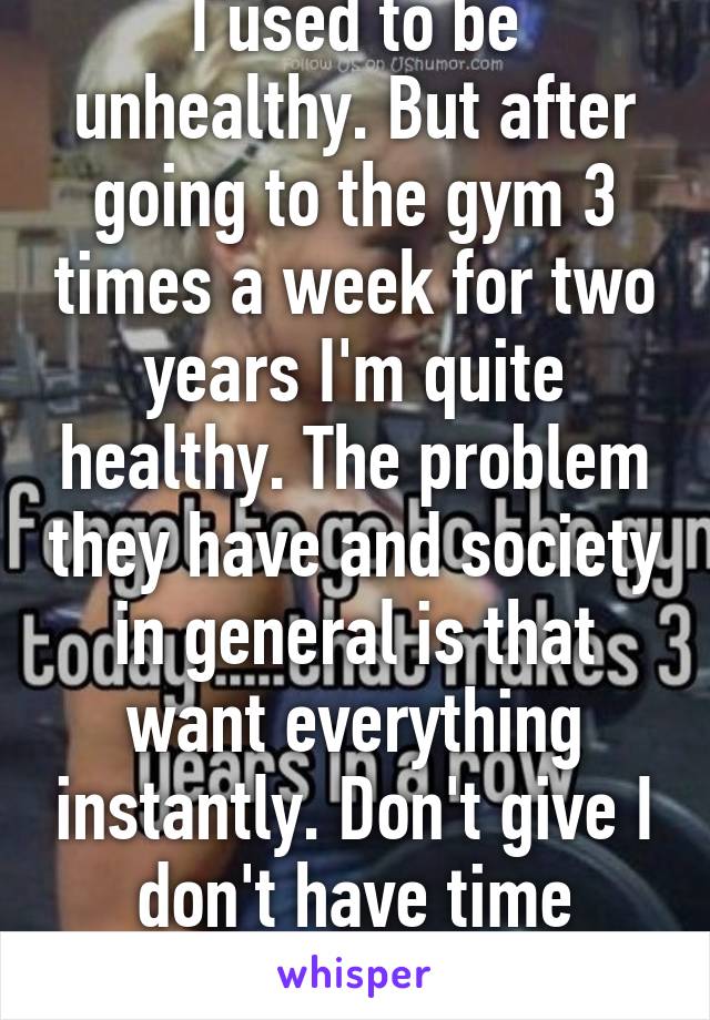 I used to be unhealthy. But after going to the gym 3 times a week for two years I'm quite healthy. The problem they have and society in general is that want everything instantly. Don't give I don't have time bullshit. 