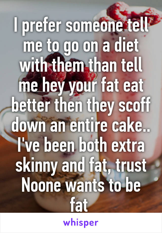 I prefer someone tell me to go on a diet with them than tell me hey your fat eat better then they scoff down an entire cake.. I've been both extra skinny and fat, trust Noone wants to be fat 