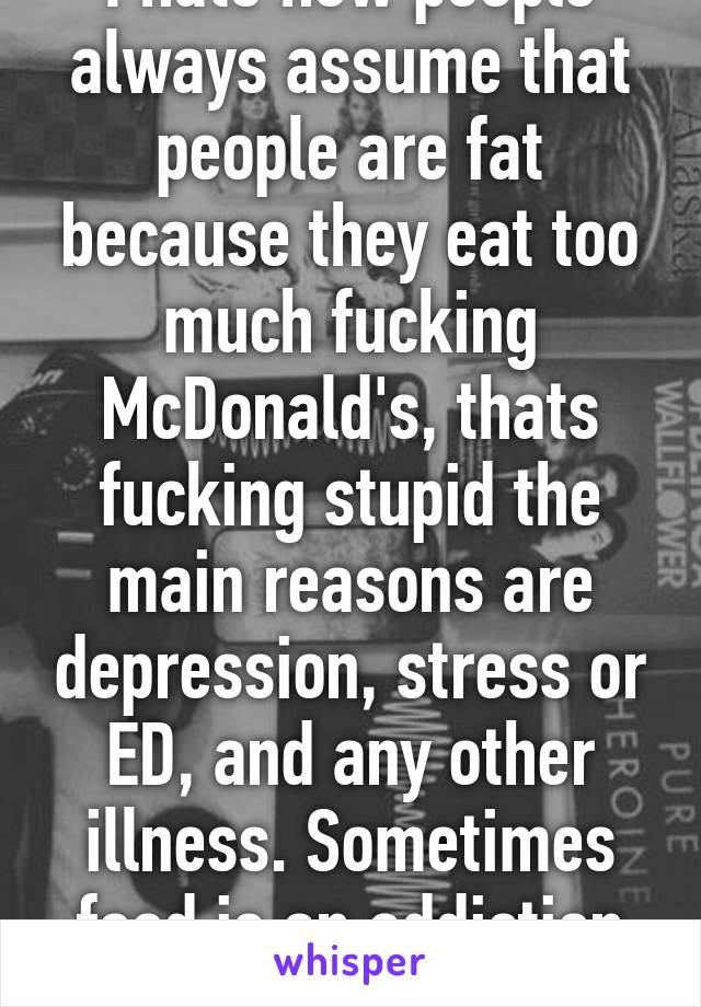 I hate how people always assume that people are fat because they eat too much fucking McDonald's, thats fucking stupid the main reasons are depression, stress or ED, and any other illness. Sometimes food is an addiction just like heroin