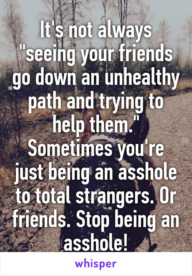 It's not always "seeing your friends go down an unhealthy path and trying to help them." Sometimes you're just being an asshole to total strangers. Or friends. Stop being an asshole!