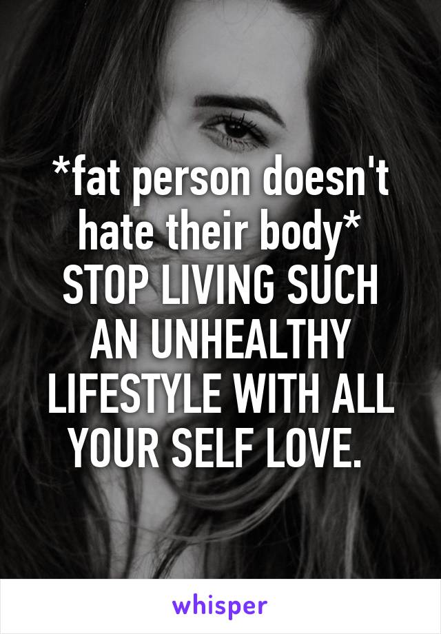 *fat person doesn't hate their body*
STOP LIVING SUCH AN UNHEALTHY LIFESTYLE WITH ALL YOUR SELF LOVE. 