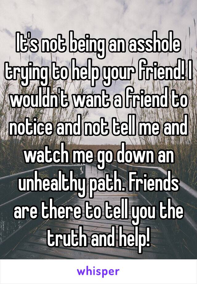 It's not being an asshole trying to help your friend! I wouldn't want a friend to notice and not tell me and watch me go down an unhealthy path. Friends are there to tell you the truth and help!